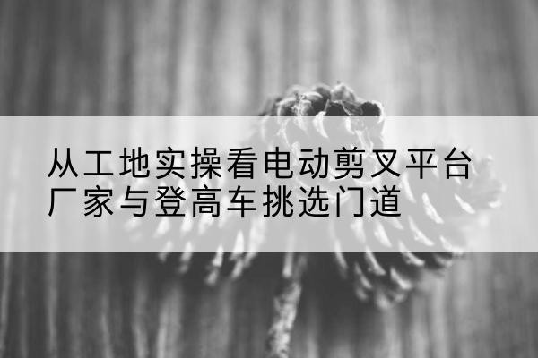凤山电动剪叉升降平台厂家-从工地实操看电动剪叉平台厂家与登高车挑选门道