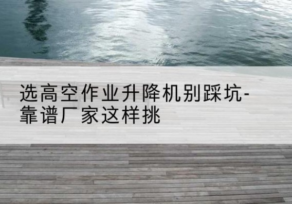 凤山剪叉式升降机厂家-选高空作业升降机别踩坑-靠谱厂家这样挑