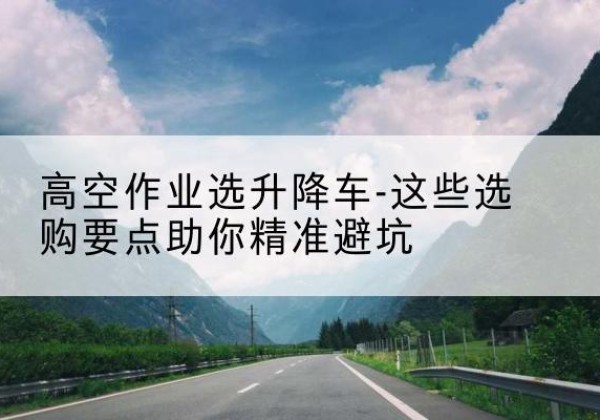 凤山升降车厂家-高空作业选升降车-这些选购要点助你*避坑