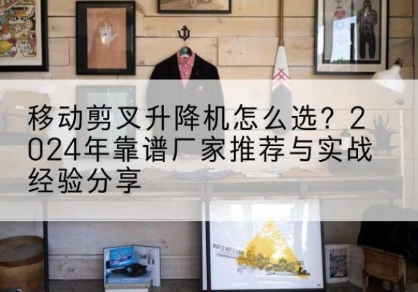 凤山升降平台厂家推荐-移动剪叉升降机怎么选？2024年靠谱厂家推荐与实战经验分享